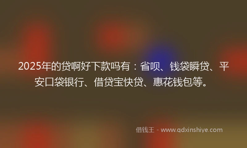 2025年的贷啊好下款吗有：省呗、钱袋瞬贷、平安口袋银行、借贷宝快贷、惠花钱包等。