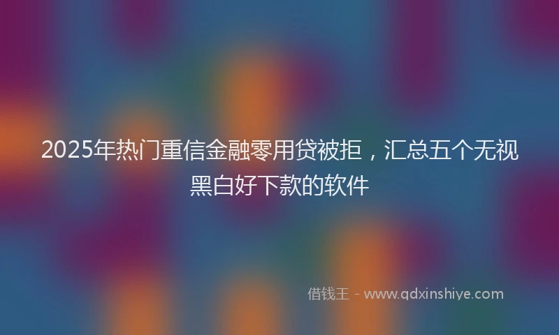 2025年热门重信金融零用贷被拒，汇总五个无视黑白好下款的软件