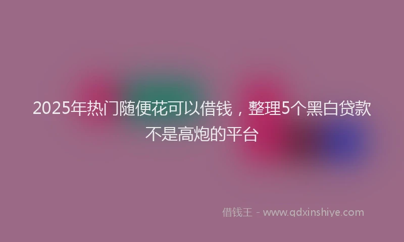 2025年热门随便花可以借钱，整理5个黑白贷款不是高炮的平台