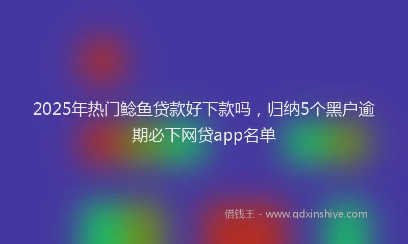 2025年热门鲶鱼贷款好下款吗，归纳5个黑户逾期必下网贷app名单