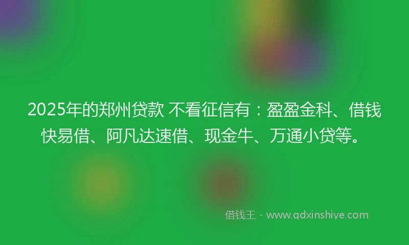 2025年的郑州贷款 不看征信有：盈盈金科、借钱快易借、阿凡达速借、现金牛、万通小贷等。