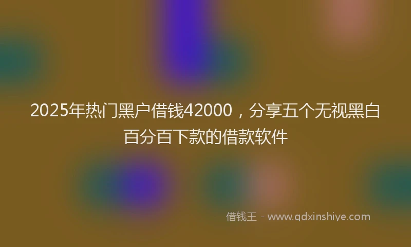 2025年热门黑户借钱42000，分享五个无视黑白百分百下款的借款软件