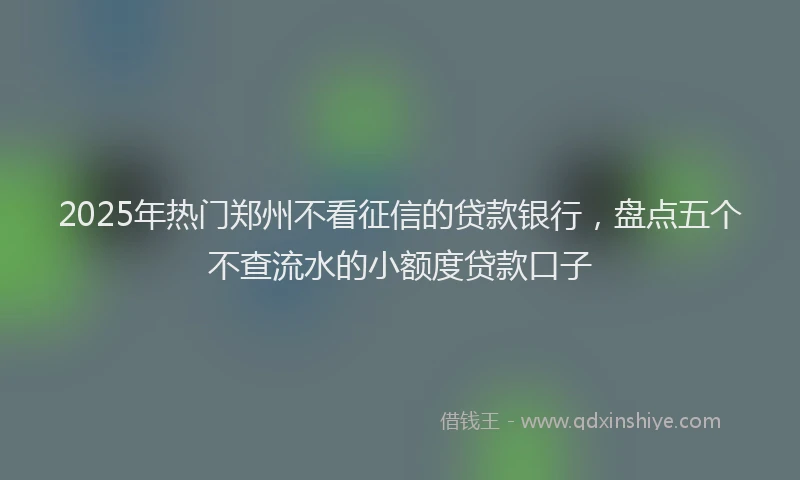 2025年热门郑州不看征信的贷款银行，盘点五个不查流水的小额度贷款口子