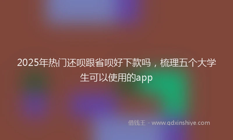 2025年热门还呗跟省呗好下款吗，梳理五个大学生可以使用的app