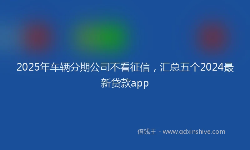 2025年车辆分期公司不看征信，汇总五个2024最新贷款app