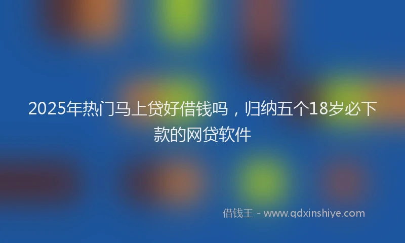 2025年热门马上贷好借钱吗，归纳五个18岁必下款的网贷软件
