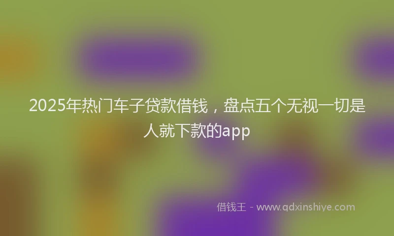 2025年热门车子贷款借钱，盘点五个无视一切是人就下款的app