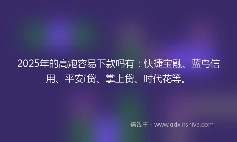 2025年的高炮容易下款吗有：快捷宝融、蓝鸟信用、平安i贷、掌上贷、时代花等。