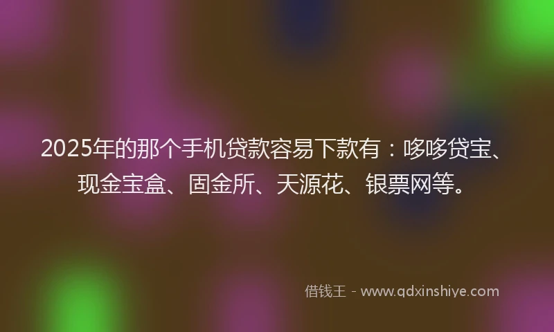 2025年的那个手机贷款容易下款有：哆哆贷宝、现金宝盒、固金所、天源花、银票网等。