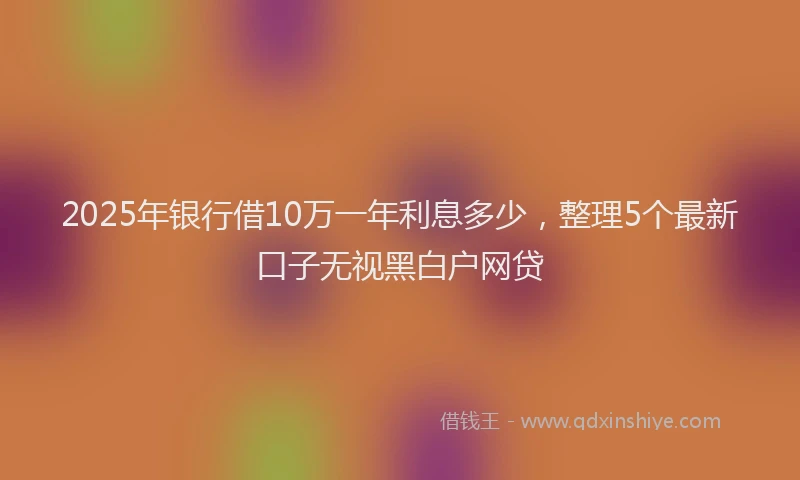 2025年银行借10万一年利息多少，整理5个最新口子无视黑白户网贷