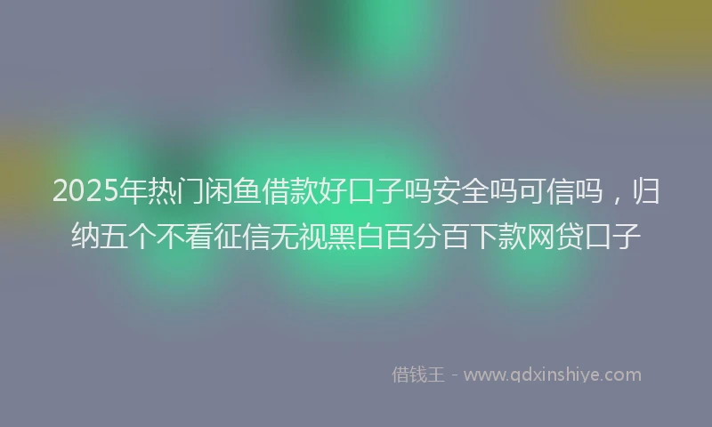 2025年热门闲鱼借款好口子吗安全吗可信吗，归纳五个不看征信无视黑白百分百下款网贷口子