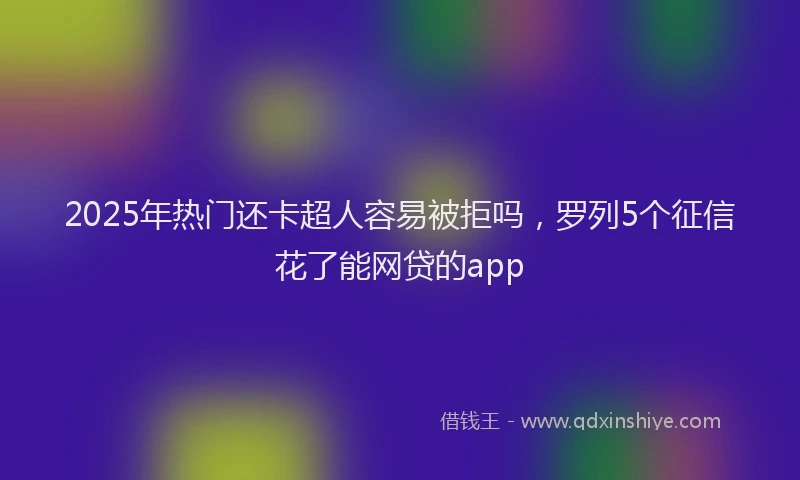 2025年热门还卡超人容易被拒吗，罗列5个征信花了能网贷的app