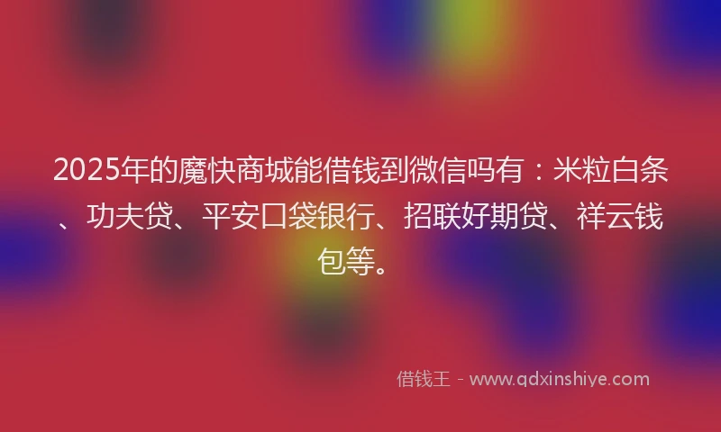 2025年的魔快商城能借钱到微信吗有：米粒白条、功夫贷、平安口袋银行、招联好期贷、祥云钱包等。
