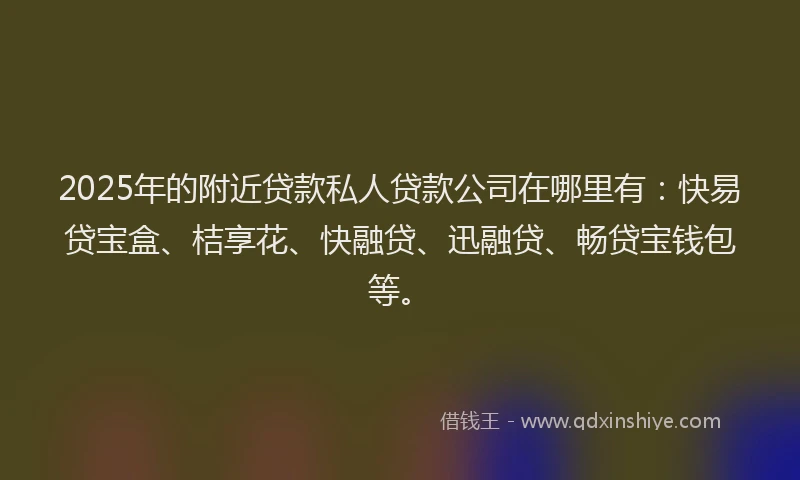 2025年的附近贷款私人贷款公司在哪里有：快易贷宝盒、桔享花、快融贷、迅融贷、畅贷宝钱包等。