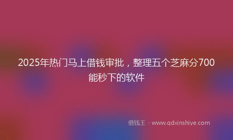 2025年热门马上借钱审批，整理五个芝麻分700能秒下的软件