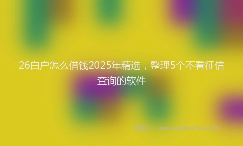 26白户怎么借钱2025年精选，整理5个不看征信查询的软件