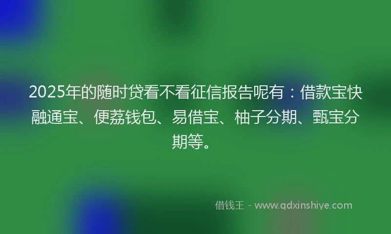 2025年的随时贷看不看征信报告呢有：借款宝快融通宝、便荔钱包、易借宝、柚子分期、甄宝分期等。
