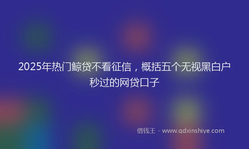 2025年热门鲸贷不看征信，概括五个无视黑白户秒过的网贷口子