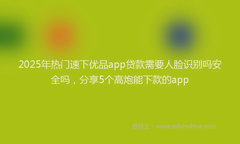 2025年热门速下优品app贷款需要人脸识别吗安全吗，分享5个高炮能下款的app