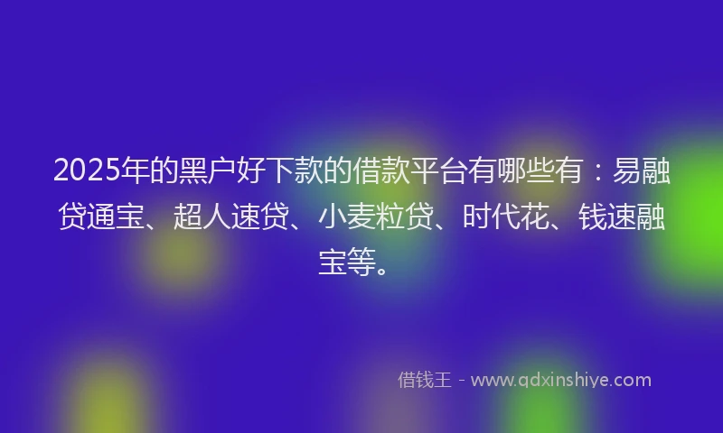 2025年的黑户好下款的借款平台有哪些有：易融贷通宝、超人速贷、小麦粒贷、时代花、钱速融宝等。