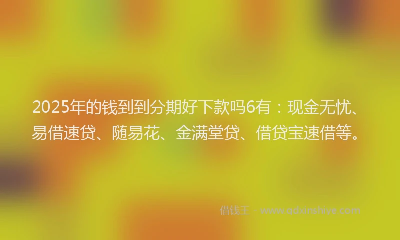 2025年的钱到到分期好下款吗6有：现金无忧、易借速贷、随易花、金满堂贷、借贷宝速借等。