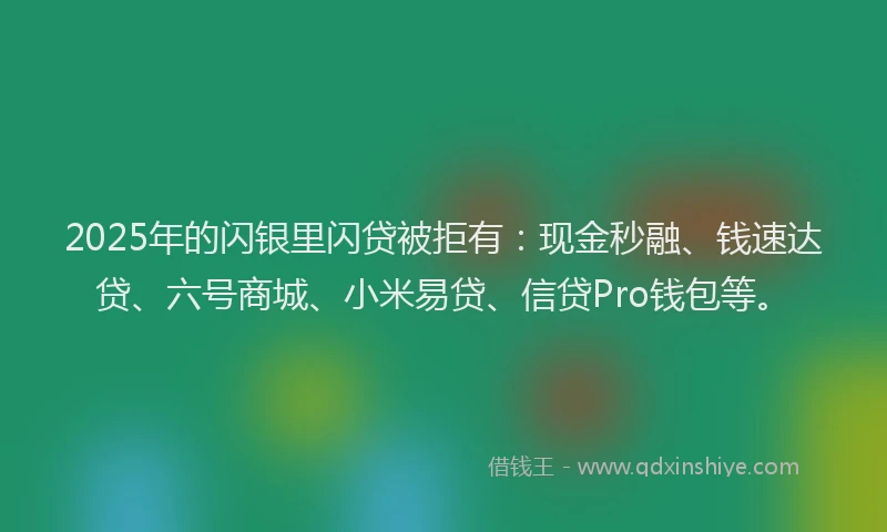 2025年的闪银里闪贷被拒有：现金秒融、钱速达贷、六号商城、小米易贷、信贷Pro钱包等。