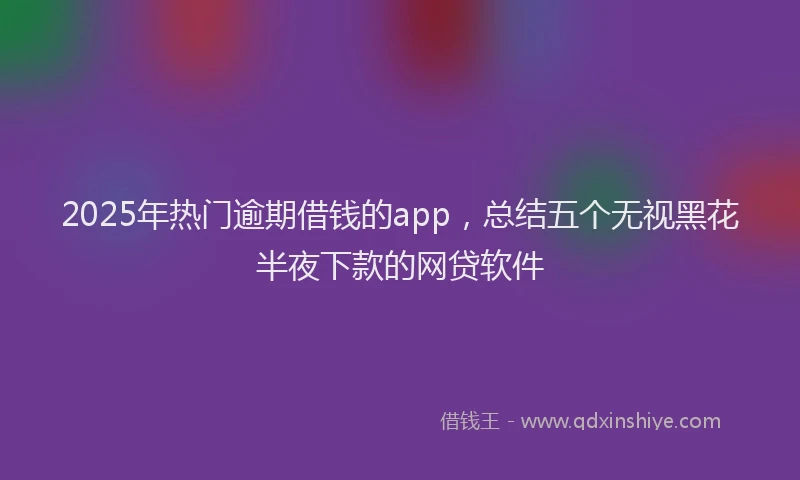 2025年热门逾期借钱的app，总结五个无视黑花半夜下款的网贷软件