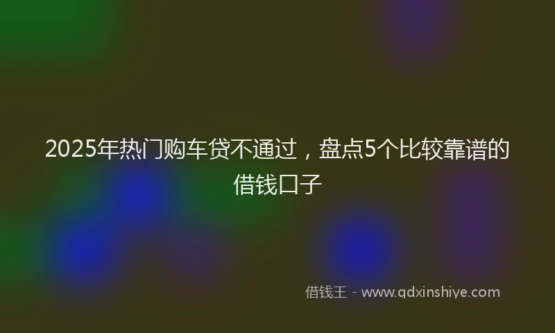 2025年热门购车贷不通过，盘点5个比较靠谱的借钱口子