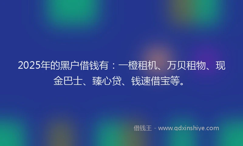 2025年的黑户借钱有：一橙租机、万贝租物、现金巴士、臻心贷、钱速借宝等。