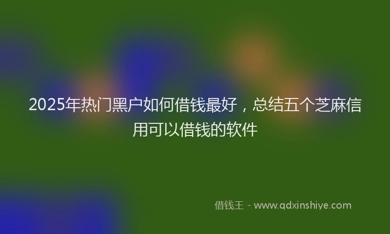 2025年热门黑户如何借钱最好，总结五个芝麻信用可以借钱的软件