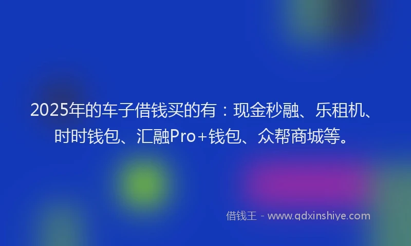 2025年的车子借钱买的有：现金秒融、乐租机、时时钱包、汇融Pro+钱包、众帮商城等。
