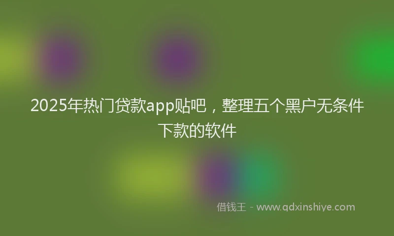 2025年热门贷款app贴吧，整理五个黑户无条件下款的软件