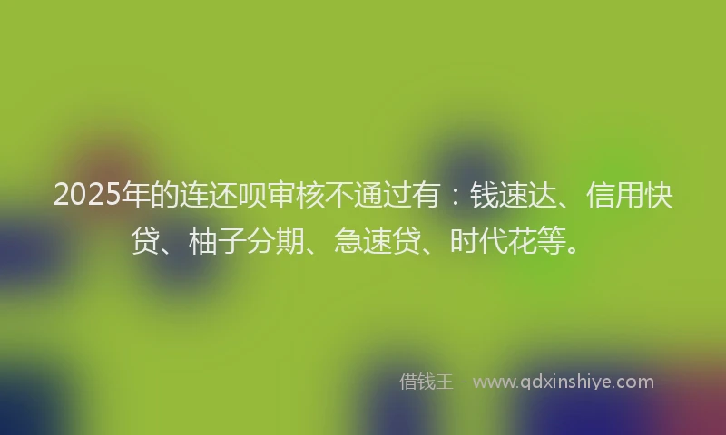 2025年的连还呗审核不通过有：钱速达、信用快贷、柚子分期、急速贷、时代花等。
