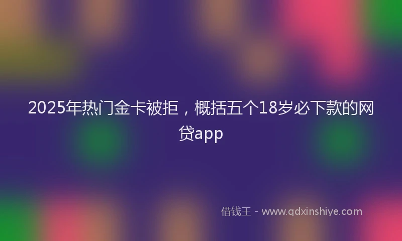 2025年热门金卡被拒，概括五个18岁必下款的网贷app