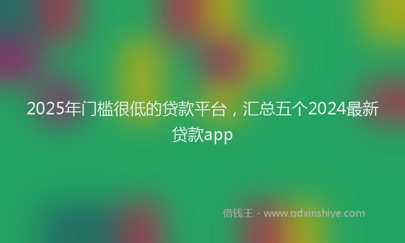 2025年门槛很低的贷款平台，汇总五个2024最新贷款app