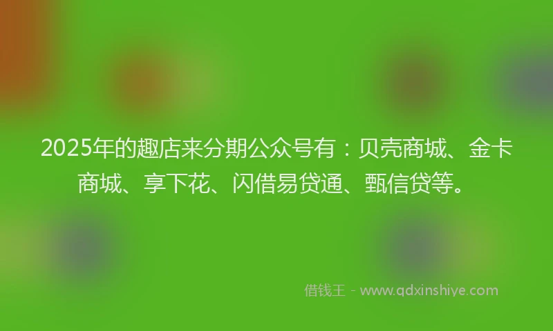 2025年的趣店来分期公众号有：贝壳商城、金卡商城、享下花、闪借易贷通、甄信贷等。