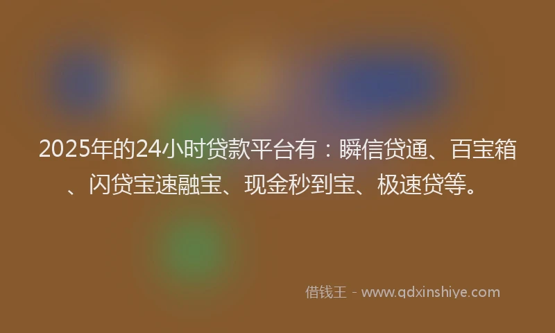 2025年的24小时贷款平台有：瞬信贷通、百宝箱、闪贷宝速融宝、现金秒到宝、极速贷等。