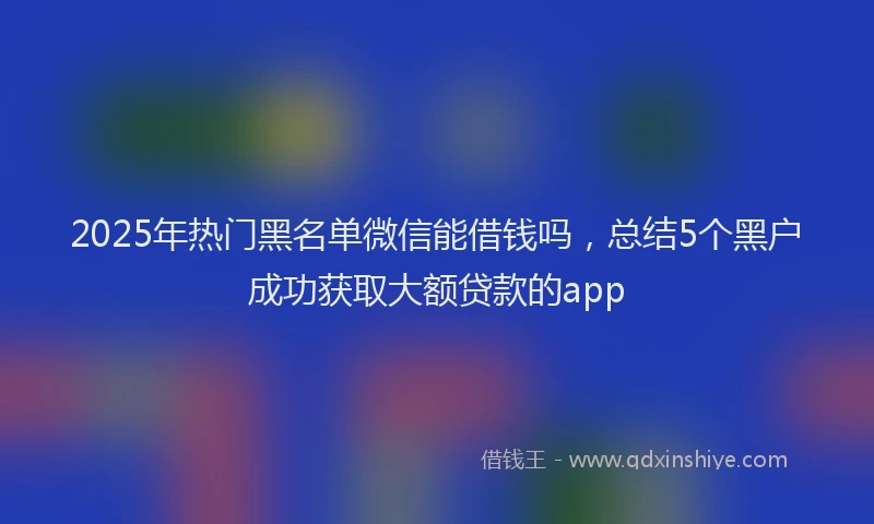 2025年热门黑名单微信能借钱吗，总结5个黑户成功获取大额贷款的app