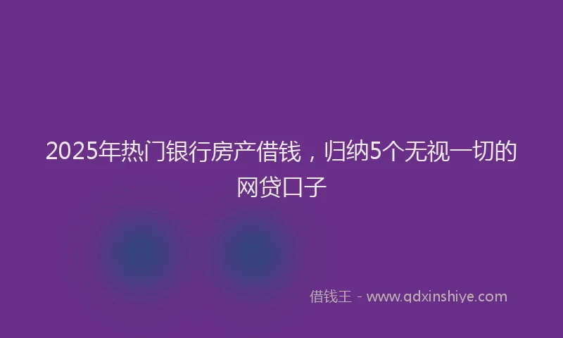 2025年热门银行房产借钱，归纳5个无视一切的网贷口子