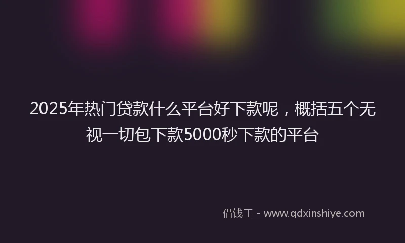 2025年热门贷款什么平台好下款呢，概括五个无视一切包下款5000秒下款的平台