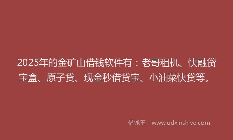 2025年的金矿山借钱软件有：老哥租机、快融贷宝盒、原子贷、现金秒借贷宝、小油菜快贷等。