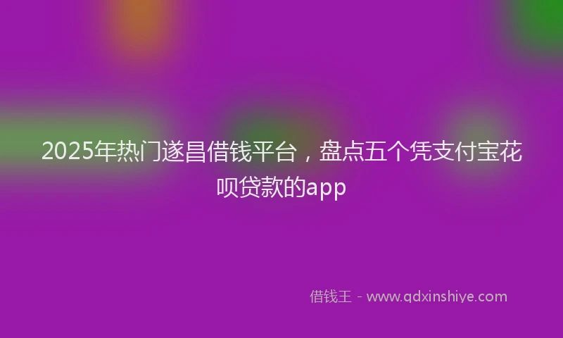 2025年热门遂昌借钱平台，盘点五个凭支付宝花呗贷款的app
