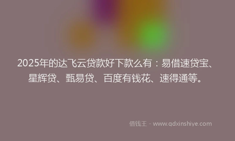 2025年的达飞云贷款好下款么有：易借速贷宝、星辉贷、甄易贷、百度有钱花、速得通等。