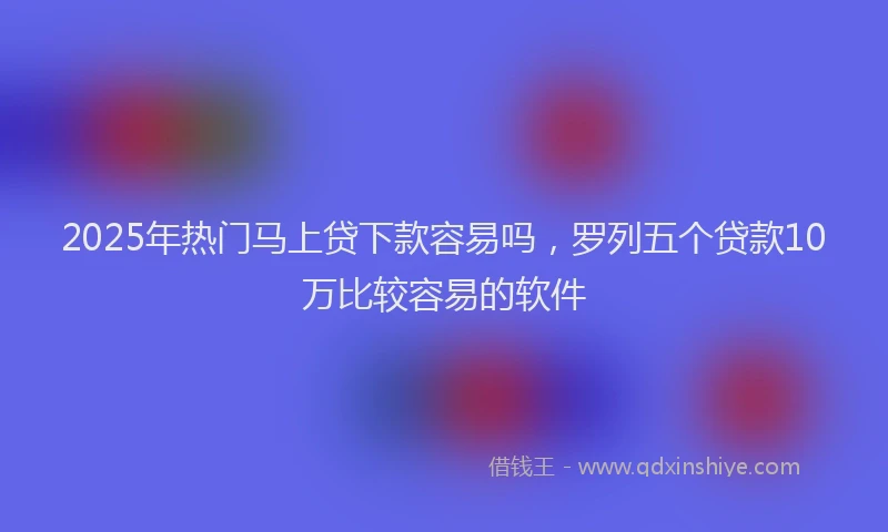 2025年热门马上贷下款容易吗，罗列五个贷款10万比较容易的软件