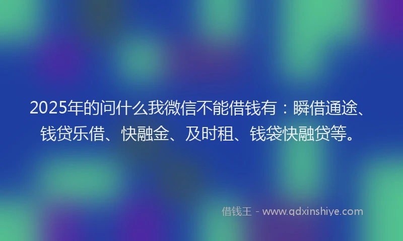2025年的问什么我微信不能借钱有：瞬借通途、钱贷乐借、快融金、及时租、钱袋快融贷等。