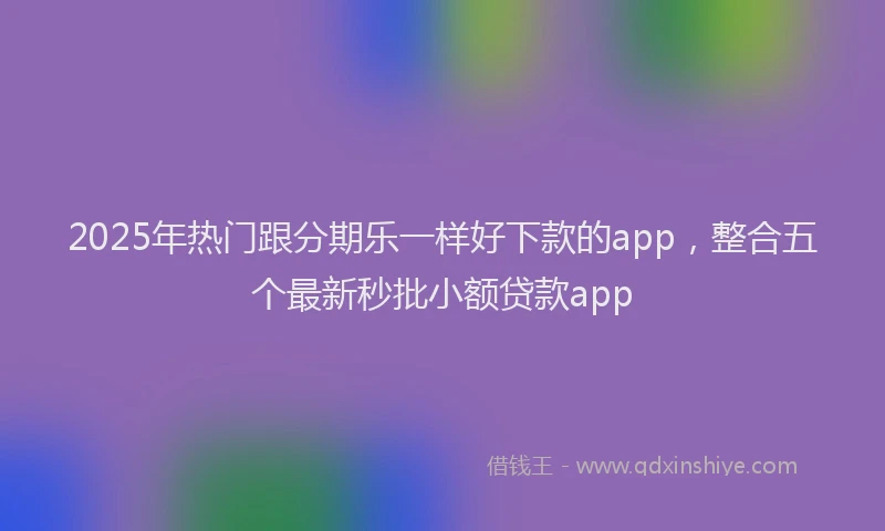 2025年热门跟分期乐一样好下款的app，整合五个最新秒批小额贷款app