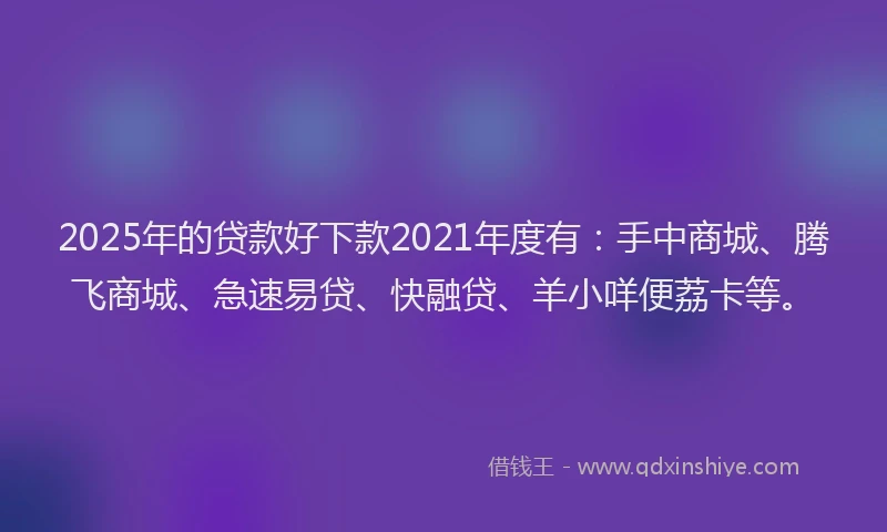 2025年的贷款好下款2021年度有：手中商城、腾飞商城、急速易贷、快融贷、羊小咩便荔卡等。