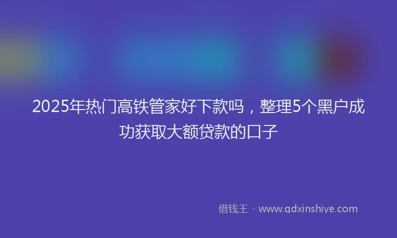 2025年热门高铁管家好下款吗，整理5个黑户成功获取大额贷款的口子