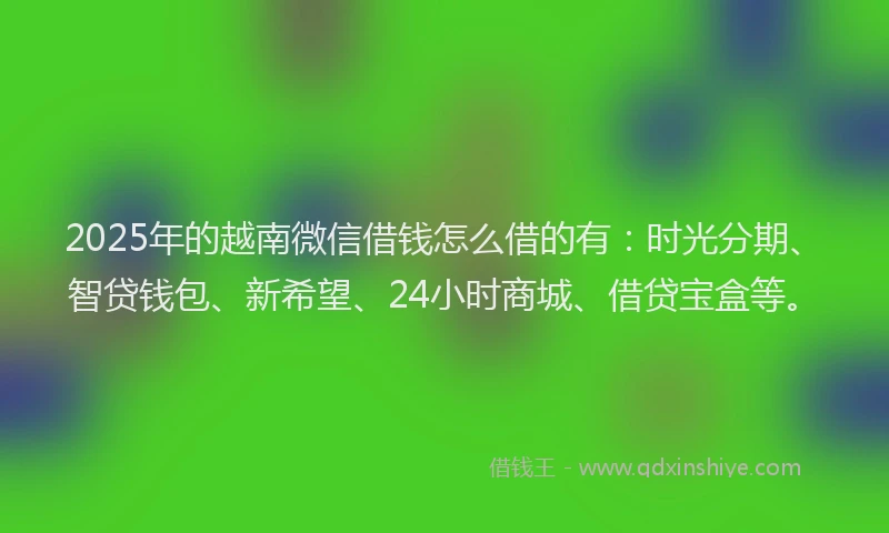 2025年的越南微信借钱怎么借的有：时光分期、智贷钱包、新希望、24小时商城、借贷宝盒等。