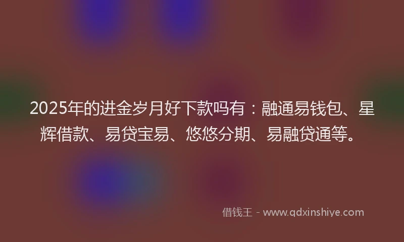 2025年的进金岁月好下款吗有：融通易钱包、星辉借款、易贷宝易、悠悠分期、易融贷通等。